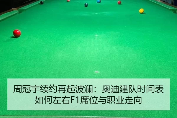 周冠宇续约再起波澜：奥迪建队时间表如何左右F1席位与职业走向